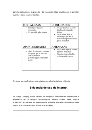 para la realización de tu proyecto. Es importante utilizar aquellos que te permiten
avanzar y saber esquivar los otros.




             FORTALEZAS                            DEBILIDADES
                •   Esta hecho de acero                •   Al caer de altura el palito
                    inoxidable                             de al medio se puede
                •   Es resistible a los golpes             doblar
                                                       •   No se puede dejar al
                                                           exterior ya que por la
                                                           humedad se puede corroer
                                                           por la humedad


             OPORTUNIDADES                         AMENAZAS
                                                       •   No se debe dejar al alcance
                •   al ser de diferentes tamaños           de niños pequeños
                    los pesos que se colocan           •   Si es de mala calidad no
                    son económicos                         resiste grandes pesos
                    pera no seguir comprando
                    pesas




3.- Ahora que has finalizado esta actividad, completa la siguiente evidencia:



                      Evidencia de uso de Internet


Yo, Felipe Luengo y Matías pacheco, he recopilado información en Internet para la
elaboración de un proyecto grupal/personal llamado PESAS PARA HACER
EJERCICIO, el cual tiene por objetivo ayudar a bajar de peso a las personas con sobre
peso y tener un cuerpo digno sin que se acomplejen.

_______________________________________________
_____
 
