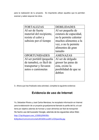 para la realización de tu proyecto. Es importante utilizar aquellos que te permiten
avanzar y saber esquivar los otros.




             FORTALEZAS               DEBILIDADES
             Al ser de fuerte         Al ser pequeña de
             material del recipiente, estatura de capacidad,
             resiste el calor y       no le permite calentar
             subsiste por el tiempo   muchos alimentos a la
                                      vez, o no le permite
                                      alimentos de gran
                                      tamaño
             OPORTUNIDADES            AMENAZAS
             Al ser portátil (pequeña Al ser de delgado
             de tamaño), es fácil de grosor las patas de
             transportar y llevaren   esta, existe la
             autos o camionetas       posibilidad de que se
                                      doblen



3.- Ahora que has finalizado esta actividad, completa la siguiente evidencia:



                      Evidencia de uso de Internet


Yo, Sebastian Rivera y José Carlos Mendosa, he recopilado información en Internet
para la elaboración de un proyecto grupal/personal llamado la parilla del tío, el cual
tiene por objetivo además de hornear y coser alimentos ser fácil de transportar
He hecho uso del buscador Google, además de los siguientes sitios Web:
http://2.bp.blogspot.com/_tUBfh5jJ960/R6-
KMjzSkxI/AAAAAAAAAdA/BTJZR1zsxBY/s320/parrilla.jpg
 