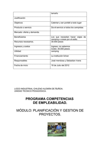 tamaño

Justificación

Objetivos                      Calentar y ser portátil a todo lugar

Producto o servicio            Da el servicio a todos los campistas

Mercado: oferta y demanda.

Beneficiarios                  Los que necesitan hacer viajes de
                               camping o cosas por el estilo
Recursos necesarios.           30.000 pesos

Ingresos y costos              Ingreso :no sabemos
                               Costo: 30.000 pesos
Utilidad                       camping

Financiamiento                 La institución lichan

Responsables                   José mendosa y Sebastian rivera

Fecha de inicio                18 de Julio del 2012




LICEO INDUSTRIAL CHILENO ALEMÁN DE ÑUÑOA.
UNIDAD TECNICO PEDAGÓGICA.



                PROGRAMA COMPETENCIAS
                   DE EMPLEABILIDAD.

  MÓDULO: PLANIFICACIÓN Y GESTION DE
             PROYECTOS.
 