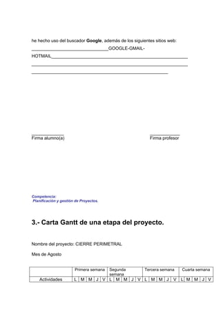he hecho uso del buscador Google, además de los siguientes sitios web:
_______________________________GOOGLE-GMAIL-
HOTMAIL_______________________________________________________
_______________________________________________________________
_______________________________________________________




_____________                                            ____________
Firma alumno(a)                                          Firma profesor




Competencia:
Planificación y gestión de Proyectos.




3.- Carta Gantt de una etapa del proyecto.


Nombre del proyecto: CIERRE PERIMETRAL

Mes de Agosto


                       Primera semana   Segunda       Tercera semana      Cuarta semana
                                        semana
    Actividades        L M M J V L M M J V L M M J                  V     L M M J V
 
