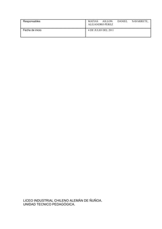 Responsables                     MATIAS  AILLON.       DANIEL   NAVARRETE,
                                 ALEJANDRO PEREZ

Fecha de inicio                  4 DE JULIO DEL 2011




LICEO INDUSTRIAL CHILENO ALEMÁN DE ÑUÑOA.
UNIDAD TECNICO PEDAGÓGICA.
 