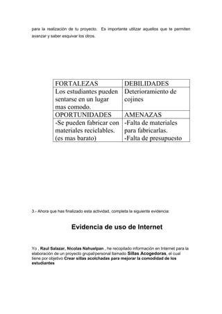 para la realización de tu proyecto. Es importante utilizar aquellos que te permiten
avanzar y saber esquivar los otros.




             FORTALEZAS                            DEBILIDADES
             Los estudiantes pueden                Deterioramiento de
             sentarse en un lugar                  cojines
             mas comodo.
             OPORTUNIDADES                         AMENAZAS
             -Se pueden fabricar con               -Falta de materiales
             materiales reciclables.               para fabricarlas.
             (es mas barato)                       -Falta de presupuesto




3.- Ahora que has finalizado esta actividad, completa la siguiente evidencia:



                      Evidencia de uso de Internet


Yo , Raul Salazar, Nicolas Nahuelpan , he recopilado información en Internet para la
elaboración de un proyecto grupal/personal llamado Sillas Acogedoras, el cual
tiene por objetivo Crear sillas acolchadas para mejorar la comodidad de los
estudiantes
 