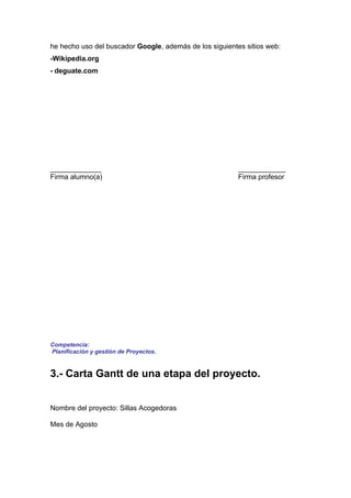 he hecho uso del buscador Google, además de los siguientes sitios web:
-Wikipedia.org
- deguate.com




_____________                                            ____________
Firma alumno(a)                                          Firma profesor




Competencia:
Planificación y gestión de Proyectos.


3.- Carta Gantt de una etapa del proyecto.


Nombre del proyecto: Sillas Acogedoras

Mes de Agosto
 