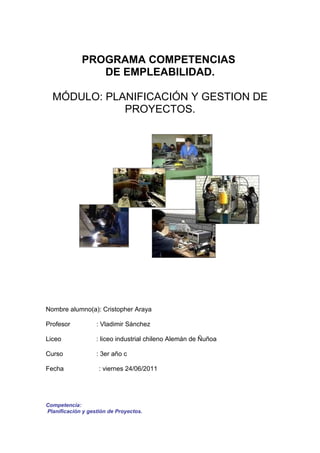 PROGRAMA COMPETENCIAS
                DE EMPLEABILIDAD.

  MÓDULO: PLANIFICACIÓN Y GESTION DE
             PROYECTOS.




Nombre alumno(a): Cristopher Araya

Profesor           : Vladimir Sánchez

Liceo              : liceo industrial chileno Alemán de Ñuñoa

Curso              : 3er año c

Fecha               : viernes 24/06/2011




Competencia:
Planificación y gestión de Proyectos.
 