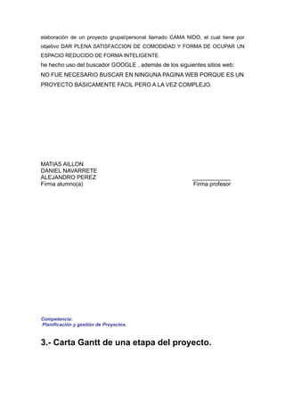 elaboración de un proyecto grupal/personal llamado CAMA NIDO, el cual tiene por
objetivo DAR PLENA SATISFACCION DE COMODIDAD Y FORMA DE OCUPAR UN
ESPACIO REDUCIDO DE FORMA INTELIGENTE.
he hecho uso del buscador GOOGLE , además de los siguientes sitios web:
NO FUE NECESARIO BUSCAR EN NINGUNA PAGINA WEB PORQUE ES UN
PROYECTO BASICAMENTE FACIL PERO A LA VEZ COMPLEJO.




MATIAS AILLON
DANIEL NAVARRETE
ALEJANDRO PEREZ                                           ____________
Firma alumno(a)                                           Firma profesor




Competencia:
Planificación y gestión de Proyectos.


3.- Carta Gantt de una etapa del proyecto.
 