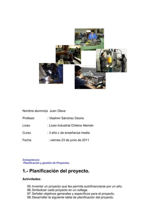 Nombre alumno(a Juan Olave

Profesor           : Vladimir Sánchez Osorio

Liceo              : Liceo Industrial Chileno Alemán

Curso              : 3 año c de enseñanza media

Fecha               : viernes 23 de junio de 2011




Competencia:
Planificación y gestión de Proyectos.


1.- Planificación del proyecto.
Actividades:

   85. Inventar un proyecto que les permita autofinanciarse por un año.
   86. Simbolizar cada proyecto en un collage.
   87. Señalar objetivos generales y específicos para el proyecto.
   88. Desarrollar la siguiente tabla de planificación del proyecto.
 