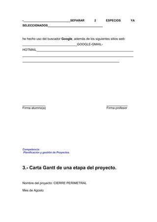 -_____________________________SEPARAR           2       ESPECIOS          YA
SELECCIONADOS__________________________________



he hecho uso del buscador Google, además de los siguientes sitios web:
_______________________________GOOGLE-GMAIL-
HOTMAIL_______________________________________________________
_______________________________________________________________
_______________________________________________________




_____________                                            ____________
Firma alumno(a)                                          Firma profesor




Competencia:
Planificación y gestión de Proyectos.




3.- Carta Gantt de una etapa del proyecto.


Nombre del proyecto: CIERRE PERIMETRAL

Mes de Agosto
 