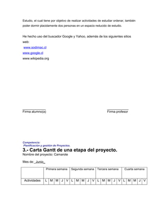 Estudio, el cual tiene por objetivo de realizar actividades de estudiar ordenar, también
poder dormir placidamente dos personas en un espacio reducido de estudio.


He hecho uso del buscador Google y Yahoo, además de los siguientes sitios
web:
www.sodimac.cl
www.google.cl
www.wikipedia.org




_____________                                                    ____________
Firma alumno(a)                                                  Firma profesor




Competencia:
Planificación y gestión de Proyectos.
3.- Carta Gantt de una etapa del proyecto.
Nombre del proyecto: Camarote

Mes de:_Junio_

                  Primera semana        Segunda semana    Tercera semana       Cuarta semana


 Actividades     L M M J V L M M J V L M M J V L M M J V
 