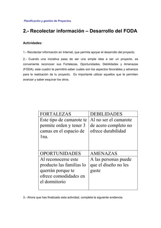 Planificación y gestión de Proyectos.


2.- Recolectar información – Desarrollo del FODA

Actividades:

1.- Recolectar información en Internet, que permita apoyar el desarrollo del proyecto.

2.- Cuando una iniciativa pasa de ser una simple idea a ser un proyecto, es
conveniente reconocer sus Fortalezas, Oportunidades, Debilidades y Amenazas
(FODA), este cuadro te permitirá saber cuales son los aspectos favorables y adversos
para la realización de tu proyecto. Es importante utilizar aquellos que te permiten
avanzar y saber esquivar los otros.




             FORTALEZAS                            DEBILIDADES
             Este tipo de camarote te              Al no ser el camarote
             permite orden y tener 3               de acero completo no
             camas en el espacio de                ofrece durabilidad
             1na.


             OPORTUNIDADES                         AMENAZAS
             Al reconocerse este                   A las personas puede
             producto las familias lo              que el diseño no les
             querrán porque te                     guste
             ofrece comodidades en
             el dormitorio


3.- Ahora que has finalizado esta actividad, completa la siguiente evidencia:
 