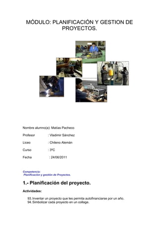 MÓDULO: PLANIFICACIÓN Y GESTION DE
             PROYECTOS.




Nombre alumno(a): Matías Pacheco

Profesor           : Vladimir Sánchez

Liceo              : Chileno Alemán

Curso              : 3ºC

Fecha               : 24/06/2011



Competencia:
Planificación y gestión de Proyectos.


1.- Planificación del proyecto.
Actividades:

   93. Inventar un proyecto que les permita autofinanciarse por un año.
   94. Simbolizar cada proyecto en un collage.
 