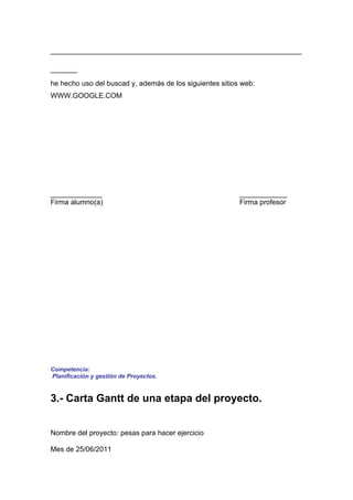 _______________________________________________
_____
he hecho uso del buscad y, además de los siguientes sitios web:
WWW.GOOGLE.COM




_____________                                             ____________
Firma alumno(a)                                           Firma profesor




Competencia:
Planificación y gestión de Proyectos.


3.- Carta Gantt de una etapa del proyecto.


Nombre del proyecto: pesas para hacer ejercicio

Mes de 25/06/2011
 