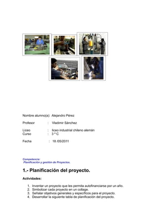 Nombre alumno(a): Alejandro Pérez

Profesor           :     Vladimir Sánchez

Liceo              :    liceo industrial chileno alemán
Curso              :    3ºC

Fecha                  : 18 /05/2011




Competencia:
Planificación y gestión de Proyectos.


1.- Planificación del proyecto.
Actividades:

   1.   Inventar un proyecto que les permita autofinanciarse por un año.
   2.   Simbolizar cada proyecto en un collage.
   3.   Señalar objetivos generales y específicos para el proyecto.
   4.   Desarrollar la siguiente tabla de planificación del proyecto.
 