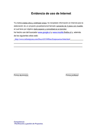 Evidencia de uso de Internet


Yo,matias,matias silva y cristhoper araya, he recopilado información en Internet para la
elaboración de un proyecto grupal/personal llamado camarote de 3 pisos con mueble,
el cual tiene por objetivo darle espacio y comodidad en el dormitor
he hecho uso del buscador www.google.cl y www.mozilla firefox.cl y, además
de los siguientes sitios web:
_http://www.infomipyme.com/Docs/GT/Offline/Empresarios/foda.html____________
_______________________________________________________________
_______________________________________________________________




_____________                                                     ____________
Firma alumno(a)                                                   Firma profesor




Competencia:
Planificación y gestión de Proyectos.
 