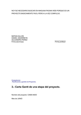 NO FUE NECESARIO BUSCAR EN NINGUNA PAGINA WEB PORQUE ES UN
PROYECTO BASICAMENTE FACIL PERO A LA VEZ COMPLEJO.




MATIAS AILLON
DANIEL NAVARRETE
ALEJANDRO PEREZ                             ____________
Firma alumno(a)                             Firma profesor




Competencia:
Planificación y gestión de Proyectos.


3.- Carta Gantt de una etapa del proyecto.


Nombre del proyecto: CAMA NIDO

Mes de JUNIO
 