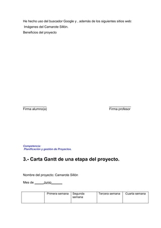 He hecho uso del buscador Google y , además de los siguientes sitios web:
Imágenes del Camarote Sillón.
Beneficios del proyecto




_____________                                            ____________
Firma alumno(a)                                          Firma profesor




Competencia:
Planificación y gestión de Proyectos.


3.- Carta Gantt de una etapa del proyecto.


Nombre del proyecto: Camarote Sillón

Mes de _____Junio______


                  Primera semana        Segunda   Tercera semana    Cuarta semana
                                        semana
 