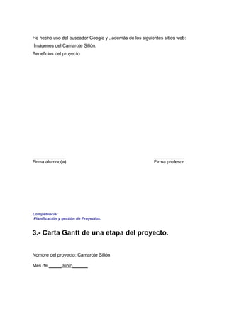 He hecho uso del buscador Google y , además de los siguientes sitios web:
Imágenes del Camarote Sillón.
Beneficios del proyecto




_____________                                            ____________
Firma alumno(a)                                          Firma profesor




Competencia:
Planificación y gestión de Proyectos.


3.- Carta Gantt de una etapa del proyecto.


Nombre del proyecto: Camarote Sillón

Mes de _____Junio______
 