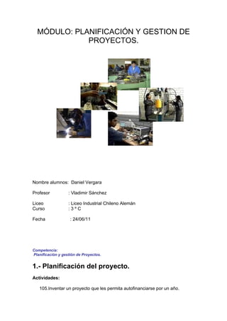 MÓDULO: PLANIFICACIÓN Y GESTION DE
             PROYECTOS.




Nombre alumnos: Daniel Vergara

Profesor           : Vladimir Sánchez

Liceo              : Liceo Industrial Chileno Alemán
Curso              :3ºC

Fecha               : 24/06/11




Competencia:
Planificación y gestión de Proyectos.


1.- Planificación del proyecto.
Actividades:

   105.Inventar un proyecto que les permita autofinanciarse por un año.
 