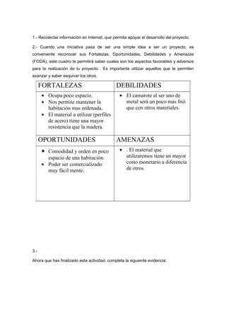 1.- Recolectar información en Internet, que permita apoyar el desarrollo del proyecto.

2.- Cuando una iniciativa pasa de ser una simple idea a ser un proyecto, es
conveniente reconocer sus Fortalezas, Oportunidades, Debilidades y Amenazas
(FODA), este cuadro te permitirá saber cuales son los aspectos favorables y adversos
para la realización de tu proyecto. Es importante utilizar aquellos que te permiten
avanzar y saber esquivar los otros.

      FORTALEZAS                             DEBILIDADES
      • Ocupa poco espacio.                    • El camarote al ser uno de
      • Nos permite mantener la                  metal será un poco mas frió
        habitación mas ordenada.                 que con otros materiales.
      • El material a utilizar (perfiles
        de acero) tiene una mayor
        resistencia que la madera.

      OPORTUNIDADES                          AMENAZAS
      • Comodidad y orden en poco              • . El material que
        espacio de una habitación.               utilizaremos tiene un mayor
      • Poder ser comercializado                 costo monetario a diferencia
        muy fácil mente.                         de otros.




3.-

Ahora que has finalizado esta actividad, completa la siguiente evidencia:
 