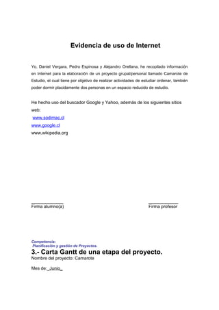 Evidencia de uso de Internet


Yo, Daniel Vergara, Pedro Espinosa y Alejandro Orellana, he recopilado información
en Internet para la elaboración de un proyecto grupal/personal llamado Camarote de
Estudio, el cual tiene por objetivo de realizar actividades de estudiar ordenar, también
poder dormir placidamente dos personas en un espacio reducido de estudio.


He hecho uso del buscador Google y Yahoo, además de los siguientes sitios
web:
www.sodimac.cl
www.google.cl
www.wikipedia.org




_____________                                                    ____________
Firma alumno(a)                                                  Firma profesor




Competencia:
Planificación y gestión de Proyectos.
3.- Carta Gantt de una etapa del proyecto.
Nombre del proyecto: Camarote

Mes de:_Junio_
 