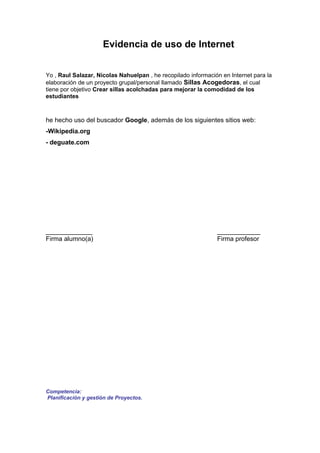Evidencia de uso de Internet


Yo , Raul Salazar, Nicolas Nahuelpan , he recopilado información en Internet para la
elaboración de un proyecto grupal/personal llamado Sillas Acogedoras, el cual
tiene por objetivo Crear sillas acolchadas para mejorar la comodidad de los
estudiantes



he hecho uso del buscador Google, además de los siguientes sitios web:
-Wikipedia.org
- deguate.com




_____________                                                  ____________
Firma alumno(a)                                                Firma profesor




Competencia:
Planificación y gestión de Proyectos.
 