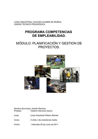 LICEO INDUSTRIAL CHILENO ALEMÁN DE ÑUÑOA.
UNIDAD TECNICO PEDAGÓGICA.



           PROGRAMA COMPETENCIAS
              DE EMPLEABILIDAD.

  MÓDULO: PLANIFICACIÓN Y GESTION DE
             PROYECTOS.




Nombre alumno(a): Andrés Ramirez
Profesor       : Vladimir Sánchez Osorio

Liceo           : Liceo Industrial Chileno Alemán

Curso           : 3 años c de enseñanza media

Fecha           : miércoles 29 de Junio de 2011
 