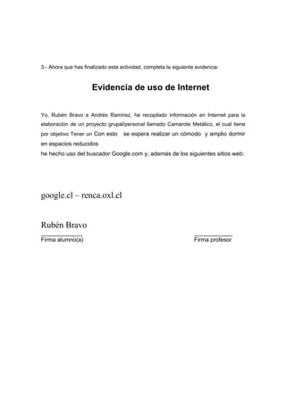3.- Ahora que has finalizado esta actividad, completa la siguiente evidencia:



                      Evidencia de uso de Internet


Yo, Rubén Bravo e Andrés Ramírez, he recopilado información en Internet para la
elaboración de un proyecto grupal/personal llamado Camarote Metálico, el cual tiene
por objetivo Tener un Con esto     se espera realizar un cómodo y amplio dormir
en espacios reducidos
he hecho uso del buscador Google.com y, además de los siguientes sitios web:




google.cl – renca.oxl.cl


Rubén Bravo
_____________                                                     ____________
Firma alumno(a)                                                   Firma profesor
 