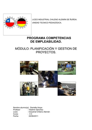 LICEO INDUSTRIAL CHILENO ALEMÁN DE ÑUÑOA.
                     UNIDAD TECNICO PEDAGÓGICA.




               PROGRAMA COMPETENCIAS
                 DE EMPLEABILIDAD.

  MÓDULO: PLANIFICACIÓN Y GESTION DE
             PROYECTOS.




Nombre alumno(a): Daniella Araya
Profesor       : Vladimir Sánchez
Liceo          : Industrial Chileno Alemán
Curso          : 3C
Fecha           :22/06/2011
 