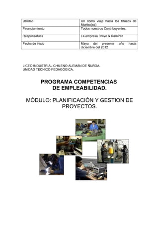 Utilidad                      Un como viaje hacia los brazos de
                              Morfeo(xd)
Financiamiento                Todos nuestros Contribuyentes.

Responsables                  La empresa Bravo & Ramírez

Fecha de inicio               Mayo del presente      año   hasta
                              diciembre del 2012




LICEO INDUSTRIAL CHILENO ALEMÁN DE ÑUÑOA.
UNIDAD TECNICO PEDAGÓGICA.



            PROGRAMA COMPETENCIAS
               DE EMPLEABILIDAD.

  MÓDULO: PLANIFICACIÓN Y GESTION DE
             PROYECTOS.
 