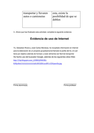 transportar y llevaren                 esta, existe la
             autos o camionetas                     posibilidad de que se
                                                    doblen



3.- Ahora que has finalizado esta actividad, completa la siguiente evidencia:



                      Evidencia de uso de Internet


Yo, Sebastian Rivera y José Carlos Mendosa, he recopilado información en Internet
para la elaboración de un proyecto grupal/personal llamado la parilla del tío, el cual
tiene por objetivo además de hornear y coser alimentos ser fácil de transportar
He hecho uso del buscador Google, además de los siguientes sitios Web:
http://2.bp.blogspot.com/_tUBfh5jJ960/R6-
KMjzSkxI/AAAAAAAAAdA/BTJZR1zsxBY/s320/parrilla.jpg




_____________                                                      ____________
Firma alumno(a)                                                    Firma profesor
 