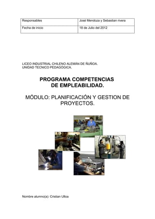 Responsables                       José Mendoza y Sebastian rivera

Fecha de inicio                    18 de Julio del 2012




LICEO INDUSTRIAL CHILENO ALEMÁN DE ÑUÑOA.
UNIDAD TECNICO PEDAGÓGICA.



            PROGRAMA COMPETENCIAS
               DE EMPLEABILIDAD.

  MÓDULO: PLANIFICACIÓN Y GESTION DE
             PROYECTOS.




Nombre alumno(a): Cristian Ulloa
 