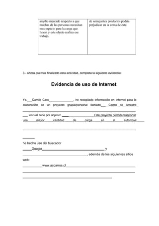 amplio mercado respecto a que         de semejantes productos podría
             muchas de las personas necesitan      perjudicar en la venta de este.
             mas espacio para la carga que
             llevan y este objeto realiza ese
             trabajo.




3.- Ahora que has finalizado esta actividad, completa la siguiente evidencia:



                      Evidencia de uso de Internet


Yo,___Camilo Caro_______________, he recopilado información en Internet para la
elaboración de un proyecto grupal/personal llamado___ Carrro de Arrastre
_____________________________________________________________________
___, el cual tiene por objetivo ____                    Este proyecto permite trasportar
una       mayor        cantidad        de       carga        en       el        automóvil

_______________________________________________
_____
he hecho uso del buscador
_____Google___________________________________ y
____________________________________, además de los siguientes sitios
web:
___________www.accarros.cl_______________________________________
_______________________________________________________________
__________________________________________________
 