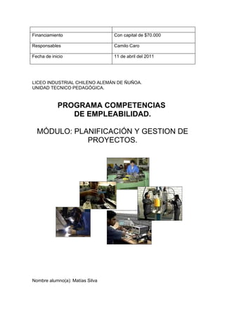 Financiamiento                   Con capital de $70.000

Responsables                     Camilo Caro

Fecha de inicio                  11 de abril del 2011




LICEO INDUSTRIAL CHILENO ALEMÁN DE ÑUÑOA.
UNIDAD TECNICO PEDAGÓGICA.



            PROGRAMA COMPETENCIAS
               DE EMPLEABILIDAD.

  MÓDULO: PLANIFICACIÓN Y GESTION DE
             PROYECTOS.




Nombre alumno(a): Matías Silva
 