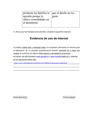 producto las familias lo que el diseño no les
             querrán porque te        guste
             ofrece comodidades en
             el dormitorio


3.- Ahora que has finalizado esta actividad, completa la siguiente evidencia:



                      Evidencia de uso de Internet


Yo,matias, matias silva y cristhoper araya, he recopilado información en Internet para
la elaboración de un proyecto grupal/personal llamado camarote de 3 pisos con
mueble, el cual tiene por objetivo darle espacio y comodidad en el dormitor
he hecho uso del buscador www.google.cl y www.mozilla firefox.cl y, además
de los siguientes sitios web:
_http://www.infomipyme.com/Docs/GT/Offline/Empresarios/foda.html____________
_______________________________________________________________
_______________________________________________________________




_____________                                                     ____________
Firma alumno(a)                                                   Firma profesor
 