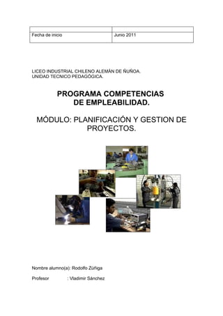 Fecha de inicio                        Junio 2011




LICEO INDUSTRIAL CHILENO ALEMÁN DE ÑUÑOA.
UNIDAD TECNICO PEDAGÓGICA.



            PROGRAMA COMPETENCIAS
               DE EMPLEABILIDAD.

  MÓDULO: PLANIFICACIÓN Y GESTION DE
             PROYECTOS.




Nombre alumno(a): Rodolfo Zúñiga

Profesor          : Vladimir Sánchez
 