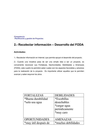 Competencia:
Planificación y gestión de Proyectos.


2.- Recolectar información – Desarrollo del FODA

Actividades:

1.- Recolectar información en Internet, que permita apoyar el desarrollo del proyecto.

2.- Cuando una iniciativa pasa de ser una simple idea a ser un proyecto, es
conveniente reconocer sus Fortalezas, Oportunidades, Debilidades y Amenazas
(FODA), este cuadro te permitirá saber cuales son los aspectos favorables y adversos
para la realización de tu proyecto. Es importante utilizar aquellos que te permiten
avanzar y saber esquivar los otros.




             FORTALEZAS                            DEBILIDADES
             *Buena durabilidad                    *Escobillas
             *solo usa agua                        desechables
                                                   *cargar agua
                                                   periódicamente
                                                   *muy caro

             OPORTUNIDADES                         AMENAZAS
             *muy útil después de                  *muchas debilidades
 
