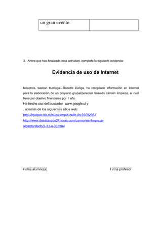 un gran evento




3.- Ahora que has finalizado esta actividad, completa la siguiente evidencia:



                      Evidencia de uso de Internet


Nosotros, bastian Iturriaga---Rodolfo Zúñiga, he recopilado información en Internet
para la elaboración de un proyecto grupal/personal llamado camión limpieza, el cual
tiene por objetivo financiarse por 1 año.
He hecho uso del buscador www.google.cl y
, además de los siguientes sitios web:
http://iquique.olx.cl/isuzu-limpia-calle-iid-93092932
http://www.desatascos24horas.com/camiones-limpieza-
alcantarillado/2-33-4-33.html




_____________                                                     ____________
Firma alumno(a)                                                   Firma profesor
 