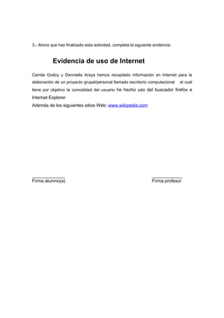 3.- Ahora que has finalizado esta actividad, completa la siguiente evidencia:



           Evidencia de uso de Internet
Camila Godoy y Danniella Araya hemos recopilado información en Internet para la
elaboración de un proyecto grupal/personal llamado escritorio computacional     el cual
tiene por objetivo la comodidad del usuario he hecho uso del buscador firefox e
Internet Explorer
Además de los siguientes sitios Web: www.wikipedia.com




_____________                                                     ____________
Firma alumno(a)                                                   Firma profesor
 