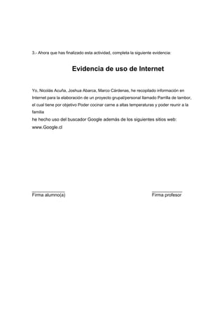 3.- Ahora que has finalizado esta actividad, completa la siguiente evidencia:



                      Evidencia de uso de Internet


Yo, Nicolás Acuña, Joshua Abarca, Marco Cárdenas, he recopilado información en
Internet para la elaboración de un proyecto grupal/personal llamado Parrilla de tambor,
el cual tiene por objetivo Poder cocinar carne a altas temperaturas y poder reunir a la
familia
he hecho uso del buscador Google además de los siguientes sitios web:
www.Google.cl




_____________                                                     ____________
Firma alumno(a)                                                   Firma profesor
 