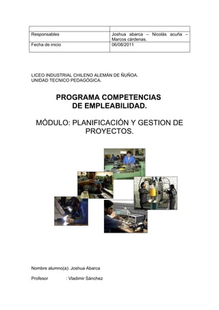 Responsables                           Joshua abarca – Nicolás acuña –
                                       Marcos cárdenas.
Fecha de inicio                        06/08/2011




LICEO INDUSTRIAL CHILENO ALEMÁN DE ÑUÑOA.
UNIDAD TECNICO PEDAGÓGICA.



            PROGRAMA COMPETENCIAS
               DE EMPLEABILIDAD.

  MÓDULO: PLANIFICACIÓN Y GESTION DE
             PROYECTOS.




Nombre alumno(a): Joshua Abarca

Profesor          : Vladimir Sánchez
 