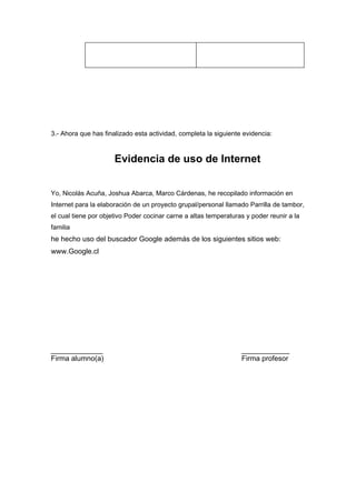 3.- Ahora que has finalizado esta actividad, completa la siguiente evidencia:



                      Evidencia de uso de Internet


Yo, Nicolás Acuña, Joshua Abarca, Marco Cárdenas, he recopilado información en
Internet para la elaboración de un proyecto grupal/personal llamado Parrilla de tambor,
el cual tiene por objetivo Poder cocinar carne a altas temperaturas y poder reunir a la
familia
he hecho uso del buscador Google además de los siguientes sitios web:
www.Google.cl




_____________                                                     ____________
Firma alumno(a)                                                   Firma profesor
 