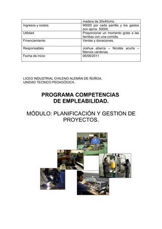 madera de 20x40cms.
Ingresos y costos             90000 por cada parrilla y los gastos
                              son aprox. 50000.
Utilidad                      Proporcionar un momento grato a las
                              familias con una comida.
Financiamiento                Ventas y donaciones.

Responsables                  Joshua abarca – Nicolás acuña –
                              Marcos cárdenas.
Fecha de inicio               06/08/2011




LICEO INDUSTRIAL CHILENO ALEMÁN DE ÑUÑOA.
UNIDAD TECNICO PEDAGÓGICA.



            PROGRAMA COMPETENCIAS
               DE EMPLEABILIDAD.

  MÓDULO: PLANIFICACIÓN Y GESTION DE
             PROYECTOS.
 