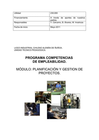 Utilidad                      230,000

Financiamiento                A través de aportes de nuestros
                              padres.
Responsables                  Y. Cárcamo, B. Álvarez, M. Inostroza

Fecha de inicio               Mayo 2011




LICEO INDUSTRIAL CHILENO ALEMÁN DE ÑUÑOA.
UNIDAD TECNICO PEDAGÓGICA.



            PROGRAMA COMPETENCIAS
               DE EMPLEABILIDAD.

  MÓDULO: PLANIFICACIÓN Y GESTION DE
             PROYECTOS.
 
