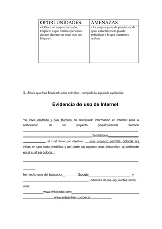 OPORTUNIDADES                        AMENAZAS
              - Ofrece un amplio mercado           - La amplia gama de productos de
              respecto a que muchas personas       igual características puede
              desean decorar un poco más sus       perjudicar a lo que queremos
              hogares                              realizar




3.- Ahora que has finalizado esta actividad, completa la siguiente evidencia:



                       Evidencia de uso de Internet


Yo, Elvis Andrade y Alex Burdiles, he recopilado información en Internet para la
elaboración         de        un        proyecto        grupal/personal         llamado
_____________________________________________________________________
_________________________________________Candelabros__________________
_____________, el cual tiene por objetivo ___este proyecto permite colocar las
velas en una base metálica y así darle un aspecto mas decorativo al ambiente
en el cual se coloco

_______________________________________________
_____
he hecho uso del buscador _              Google_______________________ y
____________________________________, además de los siguientes sitios
web:
___________www.wikipedia.com_____________________________________
_________________www.arteenhierro.com.ar ___________
 