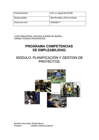 Financiamiento                       Con un capital de 20.000

Responsables                         Alex Burdiles y Elvis Andrade

Fecha de inicio                      25/05/2011




LICEO INDUSTRIAL CHILENO ALEMÁN DE ÑUÑOA.
UNIDAD TECNICO PEDAGÓGICA.



            PROGRAMA COMPETENCIAS
               DE EMPLEABILIDAD.

  MÓDULO: PLANIFICACIÓN Y GESTION DE
             PROYECTOS.




Nombre alumno(a): Rubén Bravo
Profesor       : Vladimir Sánchez Osorio
 