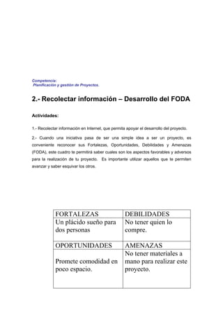 Competencia:
Planificación y gestión de Proyectos.


2.- Recolectar información – Desarrollo del FODA

Actividades:

1.- Recolectar información en Internet, que permita apoyar el desarrollo del proyecto.

2.- Cuando una iniciativa pasa de ser una simple idea a ser un proyecto, es
conveniente reconocer sus Fortalezas, Oportunidades, Debilidades y Amenazas
(FODA), este cuadro te permitirá saber cuales son los aspectos favorables y adversos
para la realización de tu proyecto. Es importante utilizar aquellos que te permiten
avanzar y saber esquivar los otros.




             FORTALEZAS                            DEBILIDADES
             Un plácido sueño para                 No tener quien lo
             dos personas                          compre.

             OPORTUNIDADES                         AMENAZAS
                                                   No tener materiales a
             Promete comodidad en                  mano para realizar este
             poco espacio.                         proyecto.
 