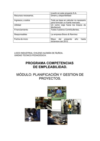 invertir en este proyecto S.A.
Recursos necesarios.          Dinero y disponibilidad

Ingresos y costos             Todo se basa en calcular no necesario
                              para formular un fuerte mercado.
Utilidad                      Un como viaje hacia los brazos de
                              Morfeo(xd)
Financiamiento                Todos nuestros Contribullentes.

Responsables                  La empresa Bravo & Ramírez

Fecha de inicio               Mayo del presente          año   hasta
                              diciembre del 2012




LICEO INDUSTRIAL CHILENO ALEMÁN DE ÑUÑOA.
UNIDAD TECNICO PEDAGÓGICA.



            PROGRAMA COMPETENCIAS
               DE EMPLEABILIDAD.

  MÓDULO: PLANIFICACIÓN Y GESTION DE
             PROYECTOS.
 