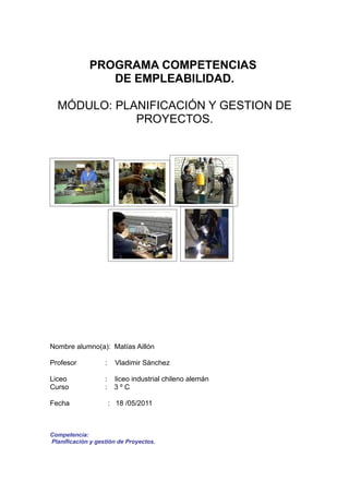 PROGRAMA COMPETENCIAS
                DE EMPLEABILIDAD.

  MÓDULO: PLANIFICACIÓN Y GESTION DE
             PROYECTOS.




Nombre alumno(a): Matías Aillón

Profesor           :     Vladimir Sánchez

Liceo              :    liceo industrial chileno alemán
Curso              :    3ºC

Fecha                  : 18 /05/2011



Competencia:
Planificación y gestión de Proyectos.
 