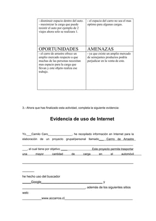 - disminuir espacio dentro del auto.   - el espacio del carro no sea el mas
             - maximizar la carga que puede         optimo para algunas cargas.
             resistir el auto por ejemplo de 2
             viajes ahora solo se realizara 1.




             OPORTUNIDADES                          AMENAZAS
             - el carro de arrastre ofrece un       - ya que existe un amplio mercado
             amplio mercado respecto a que          de semejantes productos podría
             muchas de las personas necesitan       perjudicar en la venta de este.
             mas espacio para la carga que
             llevan y este objeto realiza ese
             trabajo.




3.- Ahora que has finalizado esta actividad, completa la siguiente evidencia:



                      Evidencia de uso de Internet


Yo,___Camilo Caro_______________, he recopilado información en Internet para la
elaboración de un proyecto grupal/personal llamado___ Carrro de Arrastre
_____________________________________________________________________
___, el cual tiene por objetivo ____                    Este proyecto permite trasportar
una       mayor        cantidad        de       carga        en        el       automóvil

_______________________________________________
_____
he hecho uso del buscador
_____Google___________________________________ y
____________________________________, además de los siguientes sitios
web:
___________www.accarros.cl_______________________________________
 