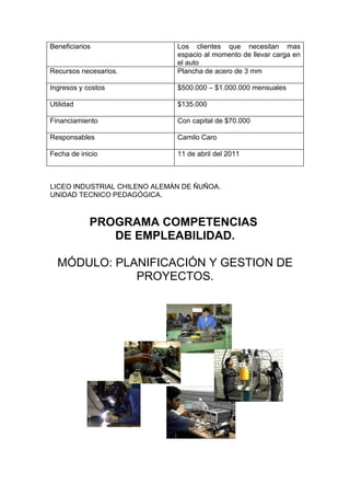 Beneficiarios                 Los clientes que necesitan mas
                              espacio al momento de llevar carga en
                              el auto
Recursos necesarios.          Plancha de acero de 3 mm

Ingresos y costos             $500.000 – $1.000.000 mensuales

Utilidad                      $135.000

Financiamiento                Con capital de $70.000

Responsables                  Camilo Caro

Fecha de inicio               11 de abril del 2011



LICEO INDUSTRIAL CHILENO ALEMÁN DE ÑUÑOA.
UNIDAD TECNICO PEDAGÓGICA.



            PROGRAMA COMPETENCIAS
               DE EMPLEABILIDAD.

  MÓDULO: PLANIFICACIÓN Y GESTION DE
             PROYECTOS.
 