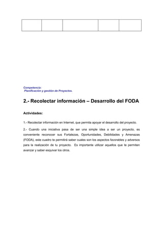 Competencia:
Planificación y gestión de Proyectos.


2.- Recolectar información – Desarrollo del FODA

Actividades:

1.- Recolectar información en Internet, que permita apoyar el desarrollo del proyecto.

2.- Cuando una iniciativa pasa de ser una simple idea a ser un proyecto, es
conveniente reconocer sus Fortalezas, Oportunidades, Debilidades y Amenazas
(FODA), este cuadro te permitirá saber cuales son los aspectos favorables y adversos
para la realización de tu proyecto. Es importante utilizar aquellos que te permiten
avanzar y saber esquivar los otros.
 